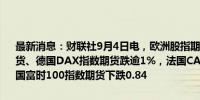 最新消息：财联社9月4日电，欧洲股指期货普跌，欧洲斯托克50指数期货、德国DAX指数期货跌逾1%，法国CAC40指数期货下跌0.99%，英国富时100指数期货下跌0.84