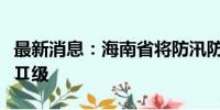 最新消息：海南省将防汛防风应急响应提升至Ⅱ级