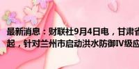 最新消息：财联社9月4日电，甘肃省水利厅消息，自4日9时起，针对兰州市启动洪水防御Ⅳ级应急响应。