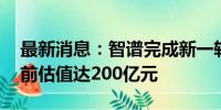 最新消息：智谱完成新一轮数十亿元融资 投前估值达200亿元