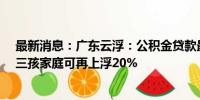 最新消息：广东云浮：公积金贷款最高额度调整为40万元 三孩家庭可再上浮20%