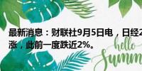 最新消息：财联社9月5日电，日经225指数抹去此前跌幅转涨，此前一度跌近2%。