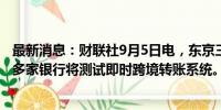 最新消息：财联社9月5日电，东京三菱日联银行及日本其他多家银行将测试即时跨境转账系统。