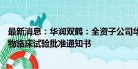 最新消息：华润双鹤：全资子公司华润紫竹药业ZP036获药物临床试验批准通知书