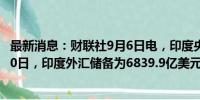 最新消息：财联社9月6日电，印度央行数据显示，截至8月30日，印度外汇储备为6839.9亿美元，创历史新高。