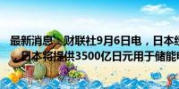 最新消息：财联社9月6日电，日本经济产业大臣斋藤健表示，日本将提供3500亿日元用于储能电池补贴。