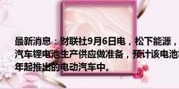 最新消息：财联社9月6日电，松下能源，马自达将联合为下一代圆柱形汽车锂电池生产供应做准备，预计该电池将安装在马自达计划从2027年起推出的电动汽车中。