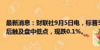 最新消息：财联社9月5日电，标普500指数在回吐日内涨幅后触及盘中低点，现跌0.1%。