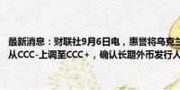 最新消息：财联社9月6日电，惠誉将乌克兰的长期本币发行人违约评级从CCC-上调至CCC+，确认长期外币发行人违约评级为限制性违约。