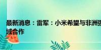 最新消息：雷军：小米希望与非洲强化新能源汽车等新兴领域合作