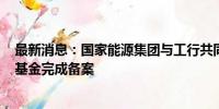 最新消息：国家能源集团与工行共同成立的总规模300亿元基金完成备案