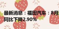 最新消息：福田汽车：8月汽车销量42079辆 同比下降2.90%