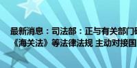 最新消息：司法部：正与有关部门研究修订《对外贸易法》《海关法》等法律法规 主动对接国际高标准经贸规则