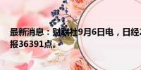 最新消息：财联社9月6日电，日经225指数收盘跌0.72%，报36391点。