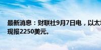 最新消息：财联社9月7日电，以太坊24小时内跌幅达5%，现报2250美元。