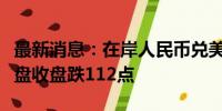 最新消息：在岸人民币兑美元较上一交易日夜盘收盘跌112点