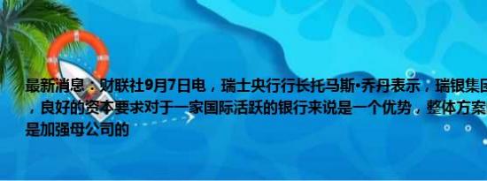 最新消息：财联社9月7日电，瑞士央行行长托马斯·乔丹表示，瑞银集团应增加资本储备，良好的资本要求对于一家国际活跃的银行来说是一个优势，整体方案的一个重要部分是加强母公司的