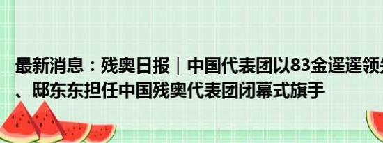 最新消息：残奥日报｜中国代表团以83金遥遥领先；蒋裕燕、邸东东担任中国残奥代表团闭幕式旗手