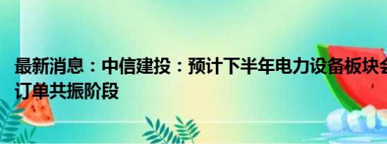 最新消息：中信建投：预计下半年电力设备板块会进入业绩、订单共振阶段