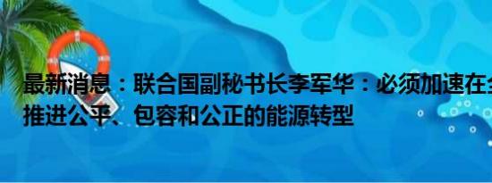 最新消息：联合国副秘书长李军华：必须加速在全球范围内推进公平、包容和公正的能源转型