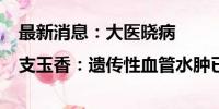 最新消息：大医晓病|支玉香：遗传性血管水肿已实现可防可治