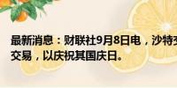 最新消息：财联社9月8日电，沙特交易所将于9月23日暂停交易，以庆祝其国庆日。