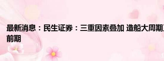 最新消息：民生证券：三重因素叠加 造船大周期正处于景气前期