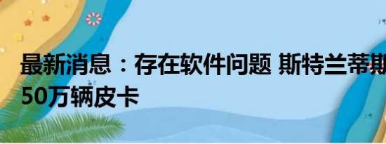 最新消息：存在软件问题 斯特兰蒂斯召回近150万辆皮卡