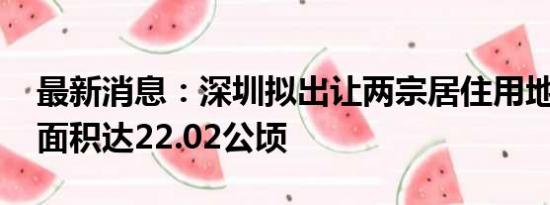 最新消息：深圳拟出让两宗居住用地 总用地面积达22.02公顷