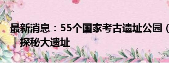 最新消息：55个国家考古遗址公园（41-55）｜探秘大遗址