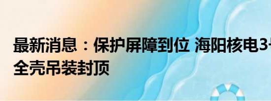 最新消息：保护屏障到位 海阳核电3号核岛安全壳吊装封顶