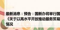 最新消息：预告：国新办将举行国务院政策例行吹风会 介绍《关于以高水平开放推动服务贸易高质量发展的意见》有关情况