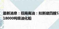 最新消息：招商南油：拟新建四艘5万吨级MR油化船和一艘18000吨级油化船