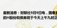 最新消息：财联社9月9日电，国泰君安在港交所公告，公司的H股份和债券将于今天上午九时正起短暂停止买卖。