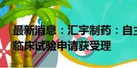 最新消息：汇宇制药：自主研发的HY-2003临床试验申请获受理