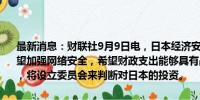 最新消息：财联社9月9日电，日本经济安保担当大臣高市早苗表示，希望加强网络安全，希望财政支出能够具有战略性，最需要的是经济增长，将设立委员会来判断对日本的投资。