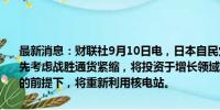 最新消息：财联社9月10日电，日本自民党前干事长石破茂表示，将优先考虑战胜通货紧缩，将投资于增长领域并寻求财政改善；在确保安全的前提下，将重新利用核电站。