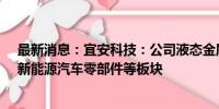 最新消息：宜安科技：公司液态金属涵盖消费电子结构件、新能源汽车零部件等板块