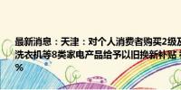 最新消息：天津：对个人消费者购买2级及以上能效或水效标准的冰箱、洗衣机等8类家电产品给予以旧换新补贴 补贴标准为产品销售价格的15%