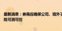 最新消息：券商应确保公司、境外子公司承受的境外业务风险可测可控