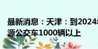 最新消息：天津：到2024年底 更新购置新能源公交车1000辆以上