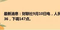 最新消息：财联社9月10日电，人民币兑美元中间价报7.1136，下调147点。