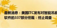 最新消息：美国ITC发布对智能吊扇及其组件、相关系统和软件的337部分终裁：终止调查