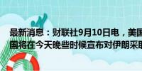 最新消息：财联社9月10日电，美国国务卿布林肯表示，美国将在今天晚些时候宣布对伊朗采取进一步行动。