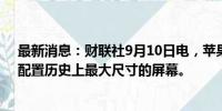 最新消息：财联社9月10日电，苹果发布iPhone 16 Pro，配置历史上最大尺寸的屏幕。