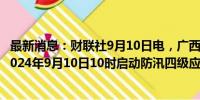 最新消息：财联社9月10日电，广西防汛抗旱指挥部决定于2024年9月10日10时启动防汛四级应急响应。