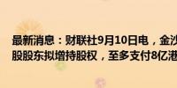 最新消息：财联社9月10日电，金沙中国在港交所公告，控股股东拟增持股权，至多支付8亿港元。