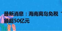 最新消息：海南离岛免税“即购即提”购物金额超50亿元