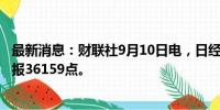 最新消息：财联社9月10日电，日经225指数收盘跌0.16%，报36159点。