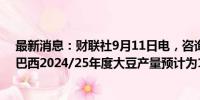 最新消息：财联社9月11日电，咨询公司AgResource称，巴西2024/25年度大豆产量预计为1.6405亿吨。